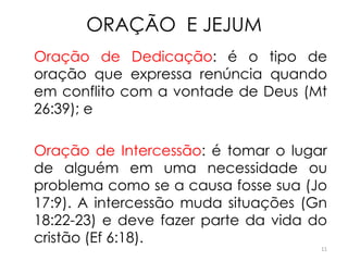 ORAÇÃO E JEJUM
Oração de Dedicação: é o tipo de
oração que expressa renúncia quando
em conflito com a vontade de Deus (Mt
26:39); e

Oração de Intercessão: é tomar o lugar
de alguém em uma necessidade ou
problema como se a causa fosse sua (Jo
17:9). A intercessão muda situações (Gn
18:22-23) e deve fazer parte da vida do
cristão (Ef 6:18).
                                      11
 