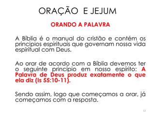 ORAÇÃO E JEJUM
            ORANDO A PALAVRA

A Bíblia é o manual do cristão e contém os
principios espirituais que governam nossa vida
espiritual com Deus.

Ao orar de acordo com a Bíblia devemos ter
o seguinte princípio em nosso espírito: A
Palavra de Deus produz exatamente o que
ela diz (Is 55:10-11).

Sendo assim, logo que começamos a orar, já
começamos com a resposta.
                                             12
 