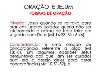 ORAÇÃO E JEJUM
         FORMAS DE ORAÇÃO

Privada: Jesus quando se retirava para
orar em lugares isolados queria não ser
interrompido e acima de tudo falar em
segredo com Deus (Mt 14:23; Mc 6:46);

Concordância: é uma oração de
concordância referente a algo (Mt
18:18). Em algumas ocasiões Jesus
perguntava aos que iam ser curados
qual era o desejo deles para gerar
concordância (Mc 10:51-52); e
                                      14
 