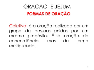ORAÇÃO E JEJUM
        FORMAS DE ORAÇÃO

Coletiva: é a oração realizada por um
grupo de pessoas unidas por um
mesmo propósito. É a oração de
concordância,     mas      de   forma
multiplicada.



                                    15
 