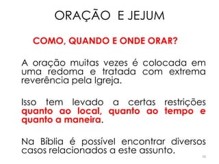 ORAÇÃO E JEJUM

  COMO, QUANDO E ONDE ORAR?

A oração muitas vezes é colocada em
uma redoma e tratada com extrema
reverência pela Igreja.

Isso tem levado a certas restrições
quanto ao local, quanto ao tempo e
quanto a maneira.

Na Bíblia é possível encontrar diversos
casos relacionados a este assunto.    16
 