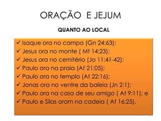 ORAÇÃO E JEJUM
              QUANTO AO LOCAL

 Isaque ora no campo (Gn 24:63);
 Jesus ora no monte ( Mt 14:23);
 Jesus ora no cemitério (Jo 11:41-42);
 Paulo ora na praia (At 21:05);
 Paulo ora no templo (At 22:16);
 Jonas ora no ventre da baleia (Jn 2:1);
 Paulo ora na casa de seu amigo ( At 9:11); e
 Paulo e Silas oram na cadeia ( At 16:25).

                                                 17
 