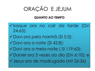 ORAÇÃO E JEJUM
            QUANTO AO TEMPO

Isaque ora no cair da tarde (Gn
 24:63);
Davi ora pela manhã (Sl 5:3);
Davi ora a noite (Sl 42:8);
Davi ora a meia-noite ( Sl 119:63);
Daniel ora 3 vezes ao dia (Dn 6:10); e
Jesus ora de madrugada (Mt 26:36)
                                      18
 