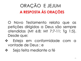 ORAÇÃO E JEJUM
        A RESPOSTA ÀS ORAÇÕES

 O Novo Testamento relata que as
 petições dirigidas a Deus são sempre
 atendidas (Mt 6:8; Mt 7:7-11; Tg 1:5).
 Desde que:
 Esteja em conformidade com a
 vontade de Deus ; e
 Seja feita mediante a fé
                                      21
 
