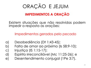 ORAÇÃO E JEJUM
           IMPEDIMENTOS A ORAÇÃO

 Existem situações que não resolvidas podem
 impedir a resposta as orações:

     Impedimentos gerados pelo pecado

a)   Desobediência (Dt 1:43-45);
b)   Falta de amor ao próximo (Is 58:9-10);
c)   Injustiça (IS 1:15-17);
d)   Espírito irreconciliável (Mc 11:25-26); e
e)   Desentendimento conjugal (1Pe 3:7).
                                                 22
 