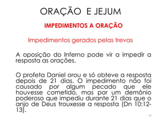 ORAÇÃO E JEJUM
         IMPEDIMENTOS A ORAÇÃO

    Impedimentos gerados pelas trevas

A oposição do Inferno pode vir a impedir a
resposta as orações.

O profeta Daniel orou e só obteve a resposta
depois de 21 dias. O impedimento não foi
causado por algum pecado que ele
houvesse cometido, mas por um demônio
poderoso que impediu durante 21 dias que o
anjo de Deus trouxesse a resposta (Dn 10:12-
13).
                                           23
 