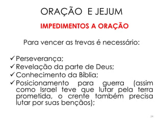 ORAÇÃO E JEJUM
        IMPEDIMENTOS A ORAÇÃO

   Para vencer as trevas é necessário:

 Perseverança;
 Revelação da parte de Deus;
 Conhecimento da Bíblia;
 Posicionamento para guerra (assim
  como Israel teve que lutar pela terra
  prometida, o crente também precisa
  lutar por suas bençãos);
                                         24
 