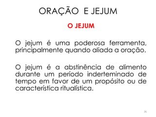 ORAÇÃO E JEJUM
               O JEJUM

O jejum é uma poderosa ferramenta,
principalmente quando aliada a oração.

O jejum é a abstinência de alimento
durante um período inderteminado de
tempo em favor de um propósito ou de
característica ritualística.


                                     26
 