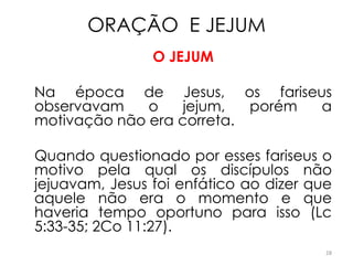 ORAÇÃO E JEJUM
                O JEJUM

Na época de Jesus, os fariseus
observavam    o    jejum,  porém a
motivação não era correta.

Quando questionado por esses fariseus o
motivo pela qual os discípulos não
jejuavam, Jesus foi enfático ao dizer que
aquele não era o momento e que
haveria tempo oportuno para isso (Lc
5:33-35; 2Co 11:27).
                                        28
 