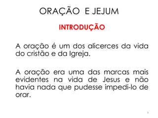 ORAÇÃO E JEJUM
           INTRODUÇÃO

A oração é um dos alicerces da vida
do cristão e da Igreja.

A oração era uma das marcas mais
evidentes na vida de Jesus e não
havia nada que pudesse impedi-lo de
orar.

                                  3
 