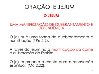 ORAÇÃO E JEJUM
                 O JEJUM

UMA MANIFESTAÇÃO DE QUEBRANTAMENTO E
             DEPENDÊNCIA

O jejum é uma forma de quebrantamento e
humilhação (1Pe 5:2).

Através do jejum há a mortificação da carne
e a liberação do Espírito.

O jejum prepara o crente para a renovação
espiritual (Mc 2:22).
                                          30
 