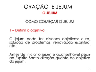 ORAÇÃO E JEJUM
                    O JEJUM

          COMO COMEÇAR O JEJUM

1 – Definir o objetivo

O jejum pode ter diversos objetivos: cura,
solução de problemas, renovação espiritual
etc.

Antes de iniciar o jejum é aconselhável pedir
ao Espírito Santo direção quanto ao objetivo
do jejum.
                                            31
 