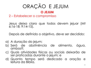 ORAÇÃO E JEJUM
                      O JEJUM
  2 – Estabelecer o compromisso

  Jesus deixa claro que todos devem jejuar (Mt
  6:16-18; 9:14-15).

  Depois de definido o objetivo, deve ser decidido:

a) A duração do jejum;
b) Será de abstinência de alimento, água,
   ambos?;
c) Quais atividades físicas ou sociais deixarão de
   ser praticadas durante o jejum; e
d) Quanto tempo será dedicado a oração e
   leitura da Bíblia.
                                                  32
 