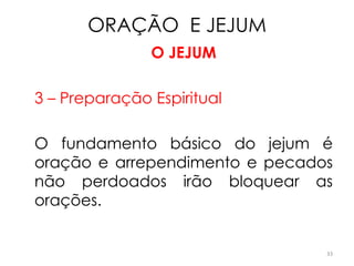 ORAÇÃO E JEJUM
               O JEJUM

3 – Preparação Espiritual

O fundamento básico do jejum é
oração e arrependimento e pecados
não perdoados irão bloquear as
orações.


                                33
 
