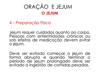 ORAÇÃO E JEJUM
                O JEJUM

4 – Preparação Fisica

Jejum requer cuidados quanto ao corpo.
Pessoas com enfermidades crônicas ou
sob efeitos de medicação devem evitar
o jejum.

Deve ser evitado começar o jejum de
forma abrupta e quando terminar o
período de jejum prolongado deve ser
evitado a ingestão de comidas pesadas.
                                     34
 