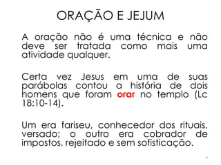 ORAÇÃO E JEJUM
A oração não é uma técnica e não
deve ser tratada como mais uma
atividade qualquer.

Certa vez Jesus em uma de suas
parábolas contou a história de dois
homens que foram orar no templo (Lc
18:10-14).

Um era fariseu, conhecedor dos rituais,
versado; o outro era cobrador de
impostos, rejeitado e sem sofisticação.
                                      4
 