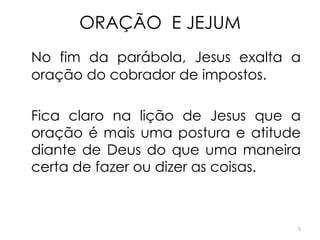 ORAÇÃO E JEJUM
No fim da parábola, Jesus exalta a
oração do cobrador de impostos.

Fica claro na lição de Jesus que a
oração é mais uma postura e atitude
diante de Deus do que uma maneira
certa de fazer ou dizer as coisas.



                                  5
 