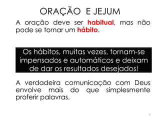 ORAÇÃO E JEJUM
A oração deve ser habitual, mas não
pode se tornar um hábito.


  Os hábitos, muitas vezes, tornam-se
 impensados e automáticos e deixam
   de dar os resultados desejados!
A verdadeira comunicação com Deus
envolve mais do que simplesmente
proferir palavras.

                                        6
 