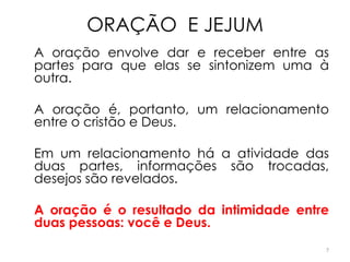 ORAÇÃO E JEJUM
A oração envolve dar e receber entre as
partes para que elas se sintonizem uma à
outra.

A oração é, portanto, um relacionamento
entre o cristão e Deus.

Em um relacionamento há a atividade das
duas partes, informações são trocadas,
desejos são revelados.

A oração é o resultado da intimidade entre
duas pessoas: você e Deus.
                                         7
 