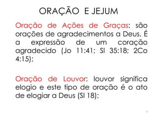 ORAÇÃO E JEJUM
Oração de Ações de Graças: são
orações de agradecimentos a Deus. É
a    expressão  de   um    coração
agradecido (Jo 11:41; Sl 35:18; 2Co
4:15);

Oração de Louvor: louvor significa
elogio e este tipo de oração é o ato
de elogiar a Deus (Sl 18);

                                   9
 