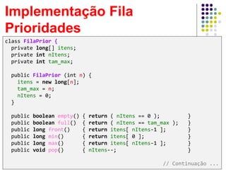 Implementação Fila
Prioridades
class FilaPrior {
private long[] itens;
private int nItens;
private int tam_max;
public FilaPrior (int n) {
itens = new long[n];
tam_max = n;
nItens = 0;
}
public boolean empty() { return ( nItens == 0 ); }
public boolean full() { return ( nItens == tam_max ); }
public long front() { return itens[ nItens-1 ]; }
public long min() { return itens[ 0 ]; }
public long max() { return itens[ nItens-1 ]; }
public void pop() { nItens--; }
// Continuação ...
 