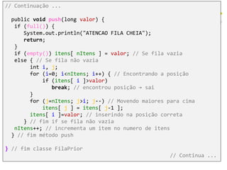 // Continuação ...
public void push(long valor) {
if (full()) {
System.out.println("ATENCAO FILA CHEIA");
return;
}
if (empty()) itens[ nItens ] = valor; // Se fila vazia
else { // Se fila não vazia
int i, j;
for (i=0; i<nItens; i++) { // Encontrando a posição
if (itens[ i ]>valor)
break; // encontrou posição → sai
}
for (j=nItens; j>i; j--) // Movendo maiores para cima
itens[ j ] = itens[ j-1 ];
itens[ i ]=valor; // inserindo na posição correta
} // fim if se fila não vazia
nItens++; // incrementa um item no numero de itens
} // fim método push
} // fim classe FilaPrior
// Continua ...
 