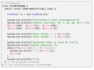// Continuação ...
class FilaPriorApp {
public static void main(String[] args) {
FilaPrior fp = new FilaPrior(6);
System.out.println("Enfilerando 6 itens ordenadamente");
System.out.println("Valores Inseridos: 10, 5, 20, 40, 30 e -3");
fp.push(10); fp.push(5); fp.push(20);
fp.push(40); fp.push(30); fp.push(-3);
System.out.println("Valor minimo = " + fp.min());
System.out.println("Valor maximo = " + fp.max());
System.out.println("Removendo todos os itens da fila");
System.out.print("Valores Removidos:");
while (!fp.empty()) { // Ate esvaziar
System.out.print(" " + fp.front());
fp.pop();
}
System.out.println("n");
} // fim programa principal
} // fim classe principal FilaPriorApp
 