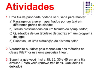 Atividades
1. Uma fila de prioridade poderia ser usada para manter:
a) Passageiros a serem apanhados por um taxi em
diferentes partes da cidade;
b) Teclas pressionadas em um teclado do computador;
c) Quadrados de um tabuleiro de xadrez em um programa
de jogo;
d) Planetas um uma simulação do sistema solar.
2. Verdadeiro ou falso: pelo menos um dos métodos na
classe FilaPrior usa uma pesquisa linear.
3. Suponha que você insira 15, 25, 35 e 45 em uma fila
circular. Então você remove três itens. Qual deles é
deixado?
 