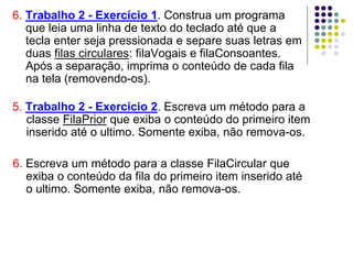 6. Escreva um método para a classe FilaCircular que
exiba o conteúdo da fila do primeiro item inserido até
o ultimo. Somente exiba, não remova-os.
5. Trabalho 2 - Exercício 2. Escreva um método para a
classe FilaPrior que exiba o conteúdo do primeiro item
inserido até o ultimo. Somente exiba, não remova-os.
6. Trabalho 2 - Exercício 1. Construa um programa
que leia uma linha de texto do teclado até que a
tecla enter seja pressionada e separe suas letras em
duas filas circulares: filaVogais e filaConsoantes.
Após a separação, imprima o conteúdo de cada fila
na tela (removendo-os).
 