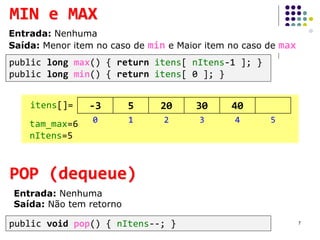 POP (dequeue)
Entrada: Nenhuma
Saída: Não tem retorno
public void pop() { nItens--; }
MIN e MAX
Entrada: Nenhuma
Saída: Menor item no caso de min e Maior item no caso de max
public long max() { return itens[ nItens-1 ]; }
public long min() { return itens[ 0 ]; }
7
itens[]=
0 1 2 3 4 5tam_max=6
nItens=5
-3 5 20 30 40
 