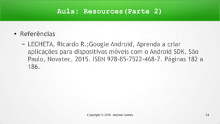 Copyright © 2016 Janynne Gomes 14
●
Referências
– LECHETA, Ricardo R.;Google Android, Aprenda a criar
aplicações para dispositivos móveis com o Android SDK. São
Paulo, Novatec, 2015. ISBN 978-85-7522-468-7. Páginas 182 a
186.
Aula: Resources(Parte 2)
 