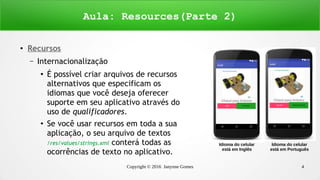 Copyright © 2016 Janynne Gomes 4
●
Recursos
– Internacionalização
●
É possível criar arquivos de recursos
alternativos que especificam os
idiomas que você deseja oferecer
suporte em seu aplicativo através do
uso de qualificadores.
●
Se você usar recursos em toda a sua
aplicação, o seu arquivo de textos
/res/values/strings.xml conterá todas as
ocorrências de texto no aplicativo.
Aula: Resources(Parte 2)
Idioma do celular
está em Inglês
Idioma do celular
está em Português
 