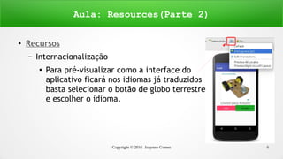 Copyright © 2016 Janynne Gomes 6
●
Recursos
– Internacionalização
●
Para pré-visualizar como a interface do
aplicativo ficará nos idiomas já traduzidos
basta selecionar o botão de globo terrestre
e escolher o idioma.
Aula: Resources(Parte 2)
 