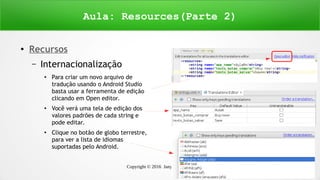 Copyright © 2016 Janynne Gomes 7
●
Recursos
– Internacionalização
●
Para criar um novo arquivo de
tradução usando o Android Studio
basta usar a ferramenta de edição
clicando em Open editor.
●
Você verá uma tela de edição dos
valores padrões de cada string e
pode editar.
●
Clique no botão de globo terrestre,
para ver a lista de idiomas
suportadas pelo Android.
Aula: Resources(Parte 2)
 