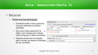 Copyright © 2016 Janynne Gomes 8
●
Recursos
– Internacionalização
●
O Android Studio criará a pasta de
recursos referentes ao idioma
escolhido.
●
Uma nova coluna aparecerá no
editor, com campos para traduzir
cada string para o idioma escolhido.
● Enquanto ainda não há tradução
para a string, ela aparece sinalizada
em cor vermelha.
Aula: Resources(Parte 2)
 