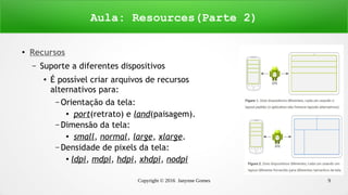 Copyright © 2016 Janynne Gomes 9
●
Recursos
– Suporte a diferentes dispositivos
●
É possível criar arquivos de recursos
alternativos para:
– Orientação da tela:
●
port(retrato) e land(paisagem).
– Dimensão da tela:
●
small, normal, large, xlarge.
– Densidade de pixels da tela:
●
ldpi, mdpi, hdpi, xhdpi, nodpi
Aula: Resources(Parte 2)
 
