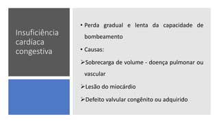 Insuficiência
cardíaca
congestiva
• Perda gradual e lenta da capacidade de
bombeamento
• Causas:
Sobrecarga de volume - doença pulmonar ou
vascular
Lesão do miocárdio
Defeito valvular congênito ou adquirido
 