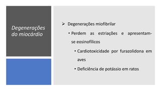 Degenerações
do miocárdio
 Degenerações miofibrilar
• Perdem as estriações e apresentam-
se eosinofílicos
• Cardiotoxicidade por furazolidona em
aves
• Deficiência de potássio em ratos
 