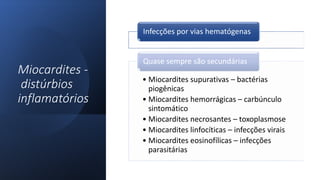 Miocardites -
distúrbios
inflamatórios
Infecções por vias hematógenas
• Miocardites supurativas – bactérias
piogênicas
• Miocardites hemorrágicas – carbúnculo
sintomático
• Miocardites necrosantes – toxoplasmose
• Miocardites linfocíticas – infecções virais
• Miocardites eosinofílicas – infecções
parasitárias
Quase sempre são secundárias
 