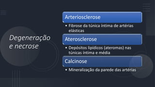 Degeneração
e necrose
Arteriosclerose
• Fibrose da túnica íntima de artérias
elásticas
Aterosclerose
• Depósitos lipídicos (ateromas) nas
túnicas íntima e média
Calcinose
• Mineralização da parede das artérias
 