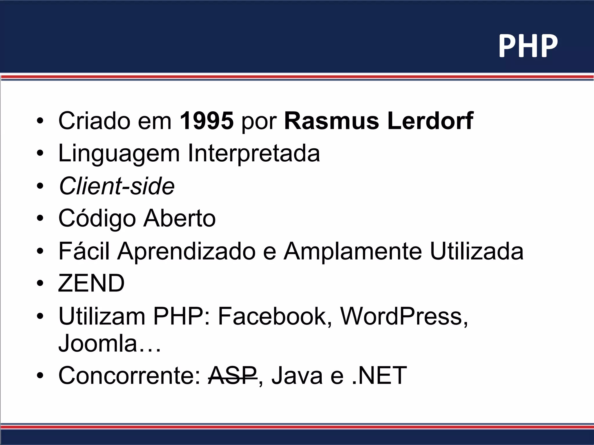 PHP	
  
•  Criado em 1995 por Rasmus Lerdorf
•  Linguagem Interpretada
•  Client-side
•  Código Aberto
•  Fácil Aprendizado e Amplamente Utilizada
•  ZEND
•  Utilizam PHP: Facebook, WordPress,
Joomla…
•  Concorrente: ASP, Java e .NET
 