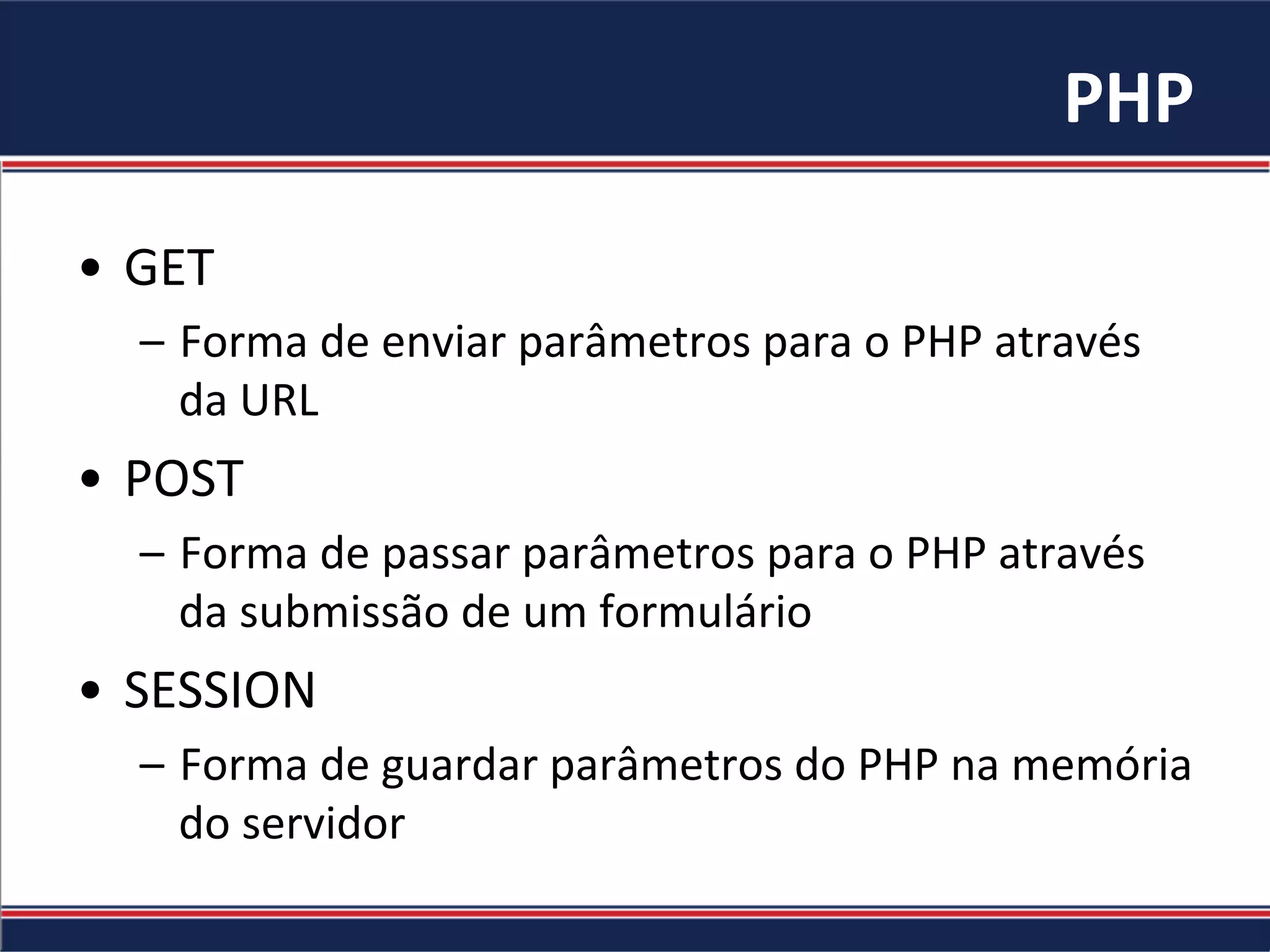 PHP	
  
•  GET	
  
–  Forma	
  de	
  enviar	
  parâmetros	
  para	
  o	
  PHP	
  através	
  
da	
  URL	
  
•  POST	
  
–  Forma	
  de	
  passar	
  parâmetros	
  para	
  o	
  PHP	
  através	
  
da	
  submissão	
  de	
  um	
  formulário	
  
•  SESSION	
  
–  Forma	
  de	
  guardar	
  parâmetros	
  do	
  PHP	
  na	
  memória	
  
do	
  servidor	
  
 