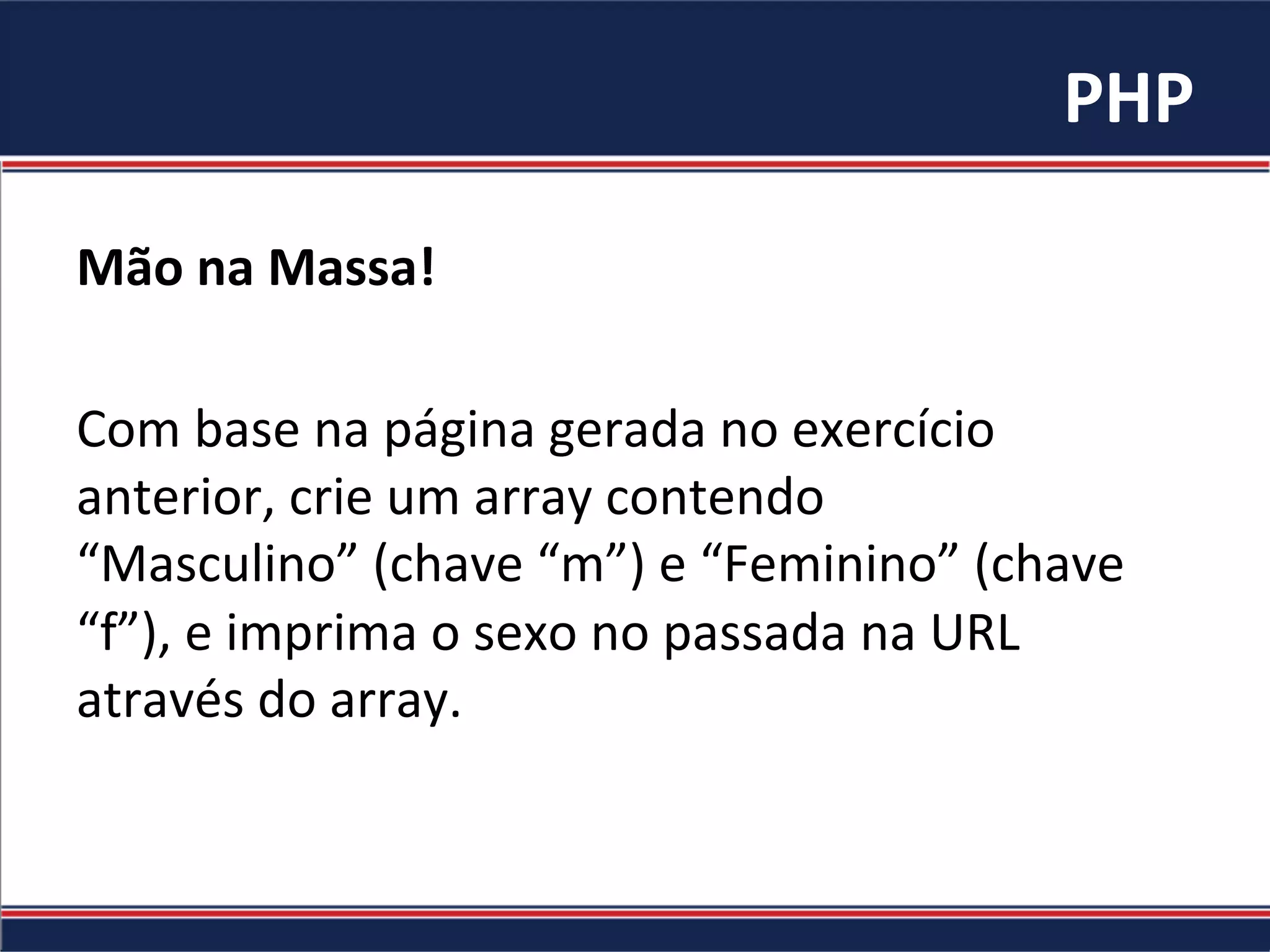 PHP	
  
Mão	
  na	
  Massa!	
  
	
  
Com	
  base	
  na	
  página	
  gerada	
  no	
  exercício	
  
anterior,	
  crie	
  um	
  array	
  contendo	
  
“Masculino”	
  (chave	
  “m”)	
  e	
  “Feminino”	
  (chave	
  
“f”),	
  e	
  imprima	
  o	
  sexo	
  no	
  passada	
  na	
  URL	
  
através	
  do	
  array.	
  	
  
 