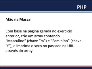 PHP	
  
Mão	
  na	
  Massa!	
  
	
  
Com	
  base	
  na	
  página	
  gerada	
  no	
  exercício	
  
anterior,	
  crie	
  um	
  array	
  contendo	
  
“Masculino”	
  (chave	
  “m”)	
  e	
  “Feminino”	
  (chave	
  
“f”),	
  e	
  imprima	
  o	
  sexo	
  no	
  passada	
  na	
  URL	
  
através	
  do	
  array.	
  	
  
 