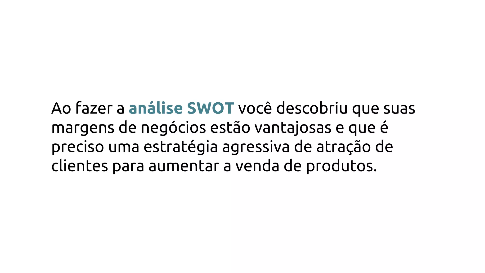 Ao fazer a análise SWOT você descobriu que suas
margens de negócios estão vantajosas e que é
preciso uma estratégia agressiva de atração de
clientes para aumentar a venda de produtos.
 