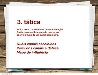 3. tática
Indica como os objetivos de comunicação
Quais canais utilizados e de que forma
ocorre o ﬂuxo de um canal para outro.
Quais canais escolhidos
Perﬁl dos canais e defesa
Mapa de inﬂuência
Friday, May 24, 2013
 