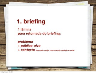 1. brieﬁng
1 lâmina
para retomada do brieﬁng:
problema
+ público-alvo
+ contexto (mercado, social, concorrencia, período e verba)

Friday, October 25, 2013

 
