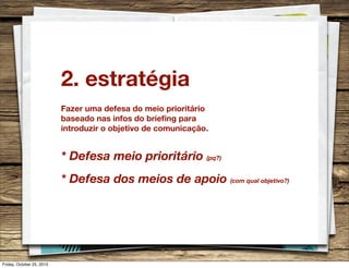 2. estratégia
Fazer uma defesa do meio prioritário
baseado nas infos do brieﬁng para
introduzir o objetivo de comunicação.

* Defesa meio prioritário (pq?)
* Defesa dos meios de apoio (com qual objetivo?)

Friday, October 25, 2013

 