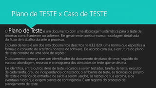 Plano de TESTE x Caso de TESTE
O Plano de Teste é um documento com uma abordagem sistemática para o teste de
sistemas como hardware ou software. Ele geralmente consiste numa modelagem detalhada
do fluxo de trabalho durante o processo.
O plano de teste é um dos oito documentos descritos na IEEE 829, uma norma que especifica a
forma e o conjunto de artefatos no teste de software. De acordo com ela, a estrutura do plano
de teste consiste de uma série de seções :
O documento começa com um identificador do documento de plano de teste, seguido do
escopo, abordagem, recursos e cronograma das atividades de teste que se destina.
Ele identifica, entre outros, itens de teste, recursos a serem testados, tarefas de teste, executor
de cada tarefa, grau de independência do testador, o ambiente de teste, as técnicas de projeto
de teste e critérios de entrada e de saída a serem usados, as razões de sua escolha, e os
eventuais riscos que exigem planos de contingência. É um registro do processo de
planejamento de teste.
 