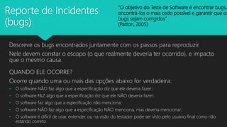 Reporte de Incidentes
(bugs)
Descreve os bugs encontrados juntamente com os passos para reproduzir.
Nele devem constar o escopo (o que realmente deveria ter ocorrido), e impacto
que o mesmo causa.
QUANDO ELE OCORRE?
Ocorre quando uma ou mais das opções abaixo for verdadeira:
• O software NÃO faz algo que a especificação diz que ele deveria fazer;
• O software FAZ algo que a especificação diz que ele NÃO deveria fazer;
• O software faz algo que a especificação não menciona;
• O software NÃO faz algo que a especificação NÃO menciona, mas deveria mencionar;
• O software é difícil de usar, entender, ou na visão do testador pode ser visto pelo usuário final como não
estando correto.
“O objetivo do Teste de Software é encontrar bugs,
encontrá-los o mais cedo possível e garantir que os
bugs sejam corrigidos”
(Patton, 2005)
 